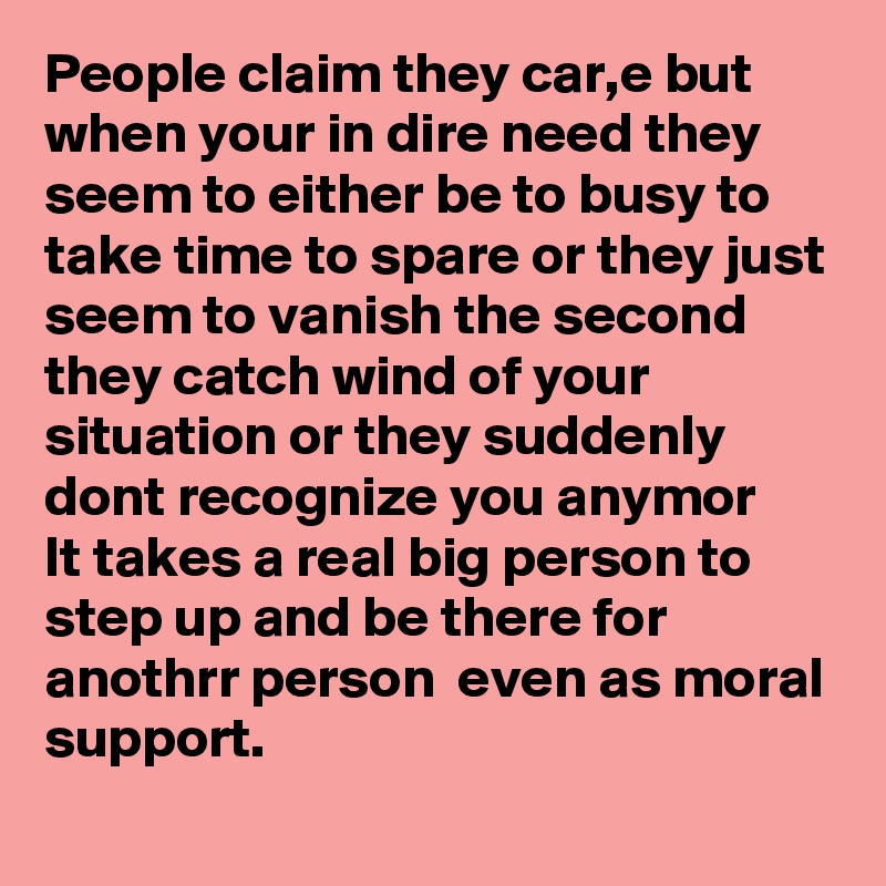 People claim they car,e but when your in dire need they seem to either be to busy to take time to spare or they just seem to vanish the second they catch wind of your situation or they suddenly dont recognize you anymor
It takes a real big person to step up and be there for anothrr person  even as moral support.