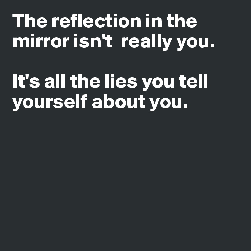 The reflection in the mirror isn't  really you. 

It's all the lies you tell yourself about you. 





