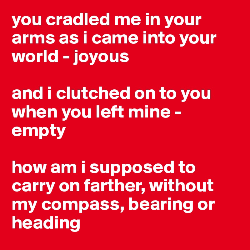 you cradled me in your arms as i came into your world - joyous 

and i clutched on to you when you left mine - empty

how am i supposed to carry on farther, without my compass, bearing or heading 