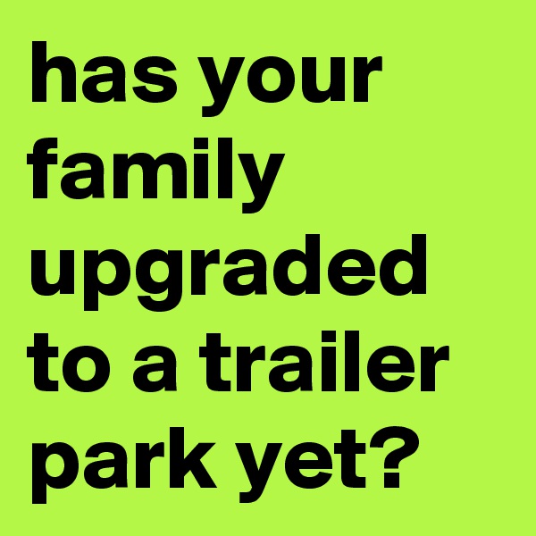 has your family upgraded to a trailer park yet?