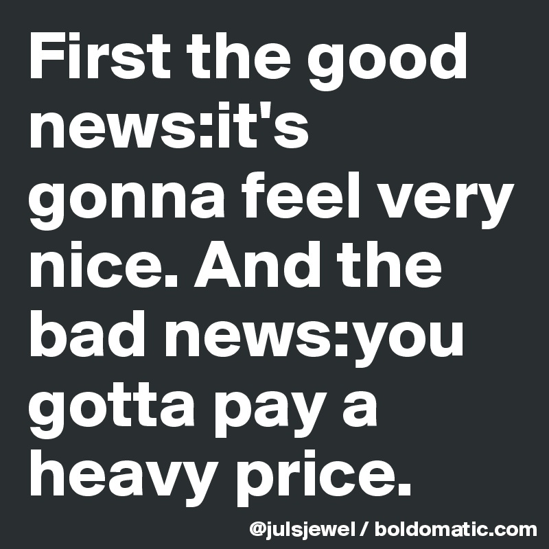 First the good news:it's gonna feel very nice. And the bad news:you gotta pay a heavy price.