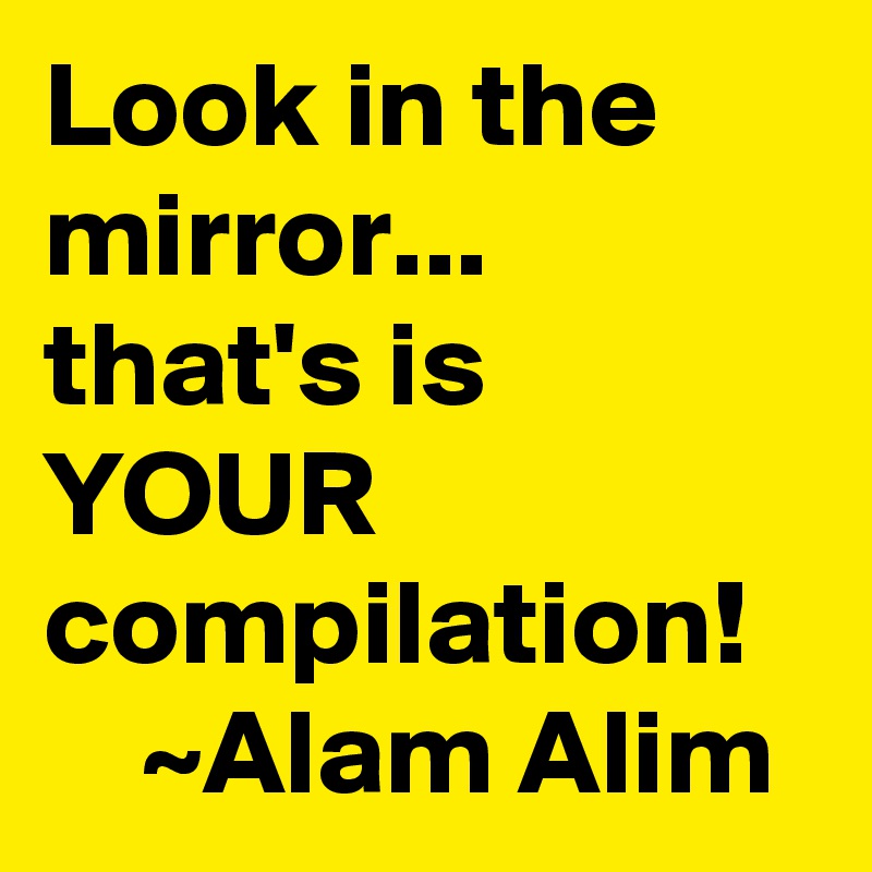 Look in the mirror...     that's is YOUR       compilation!       ~Alam Alim 