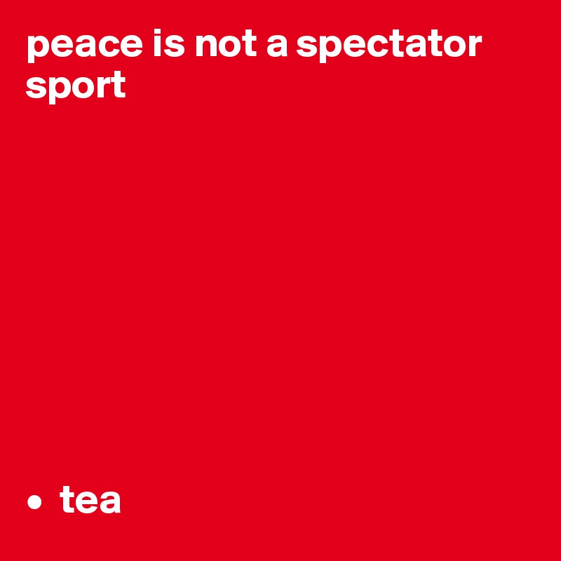 peace is not a spectator sport









•  tea