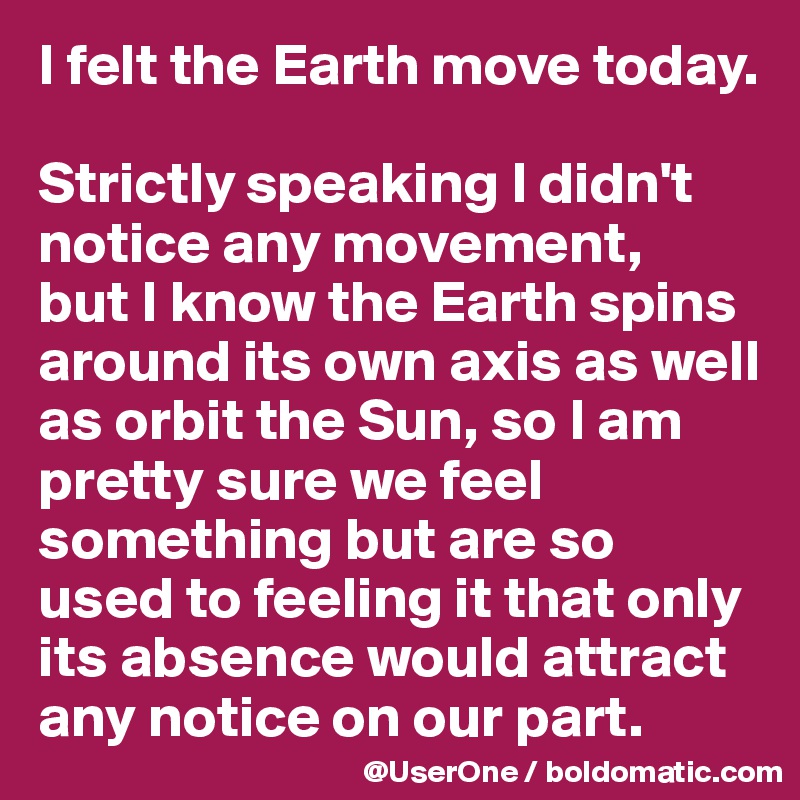 I felt the Earth move today.

Strictly speaking I didn't notice any movement,
but I know the Earth spins around its own axis as well as orbit the Sun, so I am pretty sure we feel something but are so used to feeling it that only its absence would attract any notice on our part.