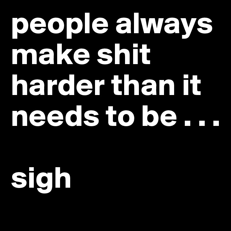 people always make shit harder than it needs to be . . .

sigh