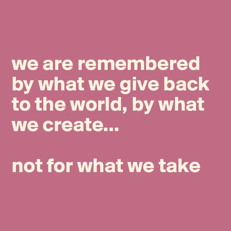 

we are remembered by what we give back to the world, by what we create...

not for what we take

