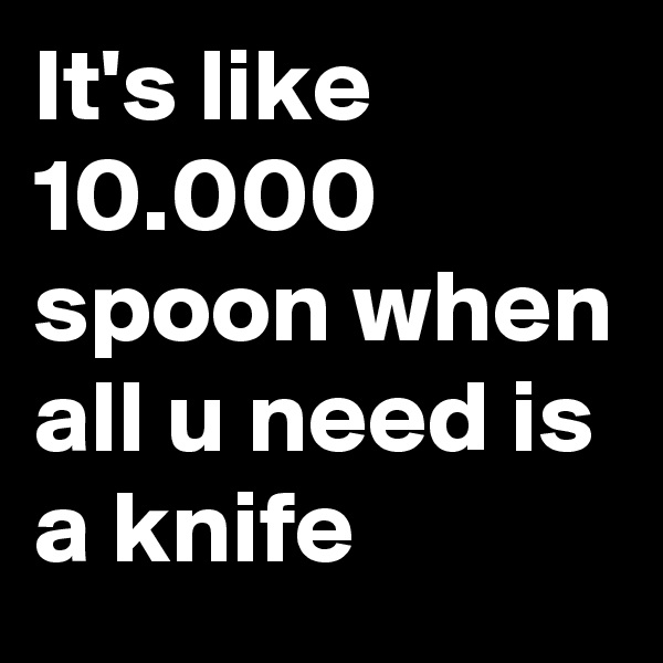 It's like 10.000 spoon when all u need is a knife
