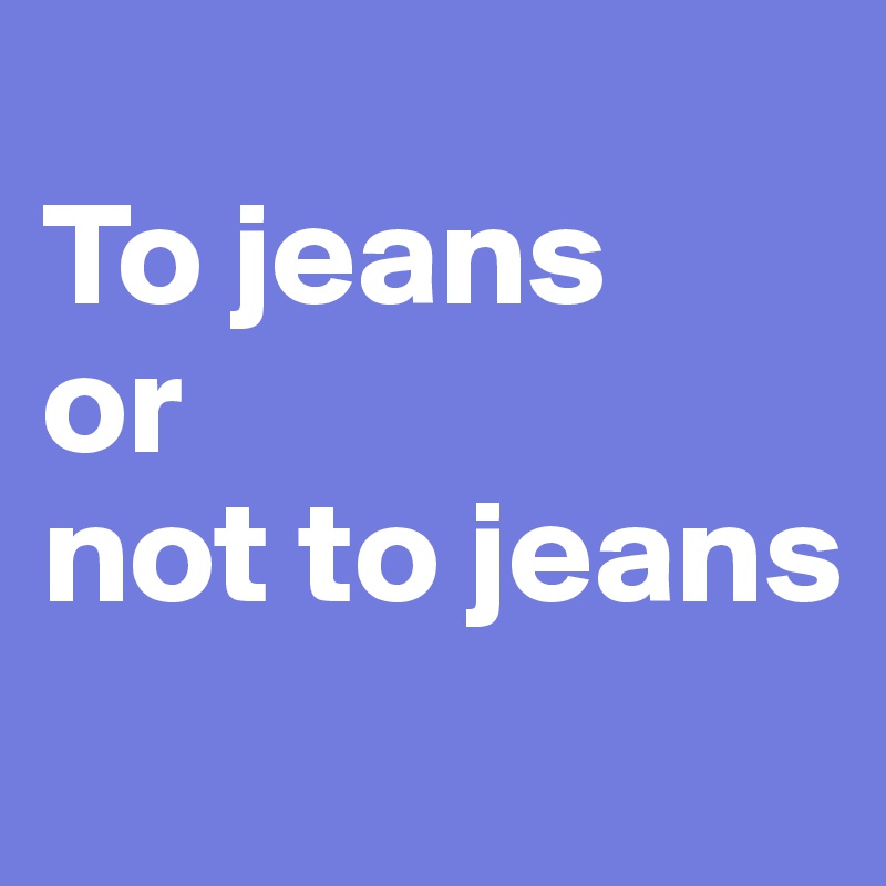 
To jeans 
or
not to jeans
