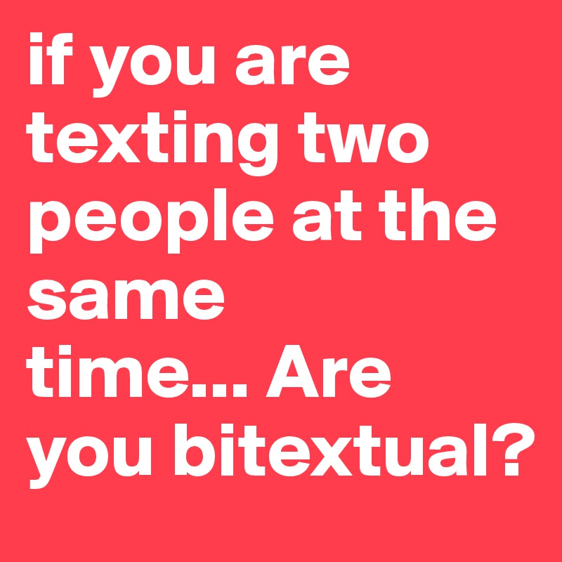 if you are texting two people at the same
time... Are you bitextual?