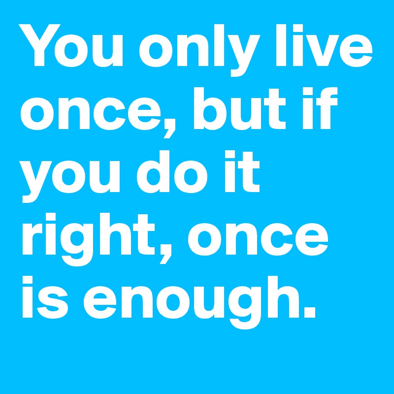 You only live once, but if you do it right, once 
is enough.