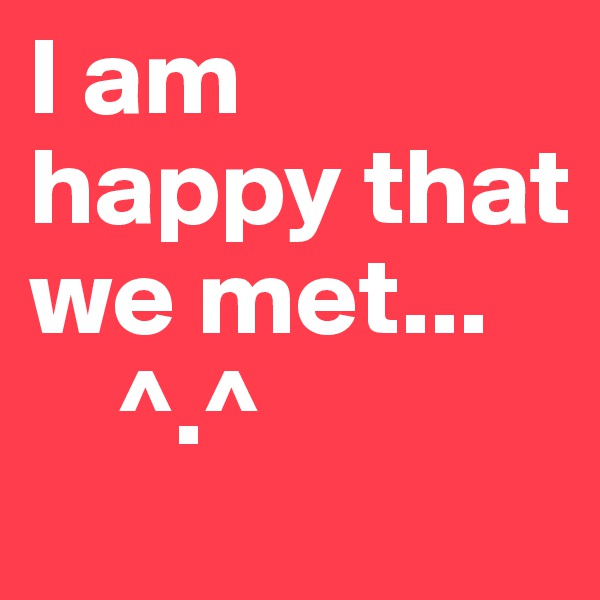 I am happy that we met...
    ^.^
