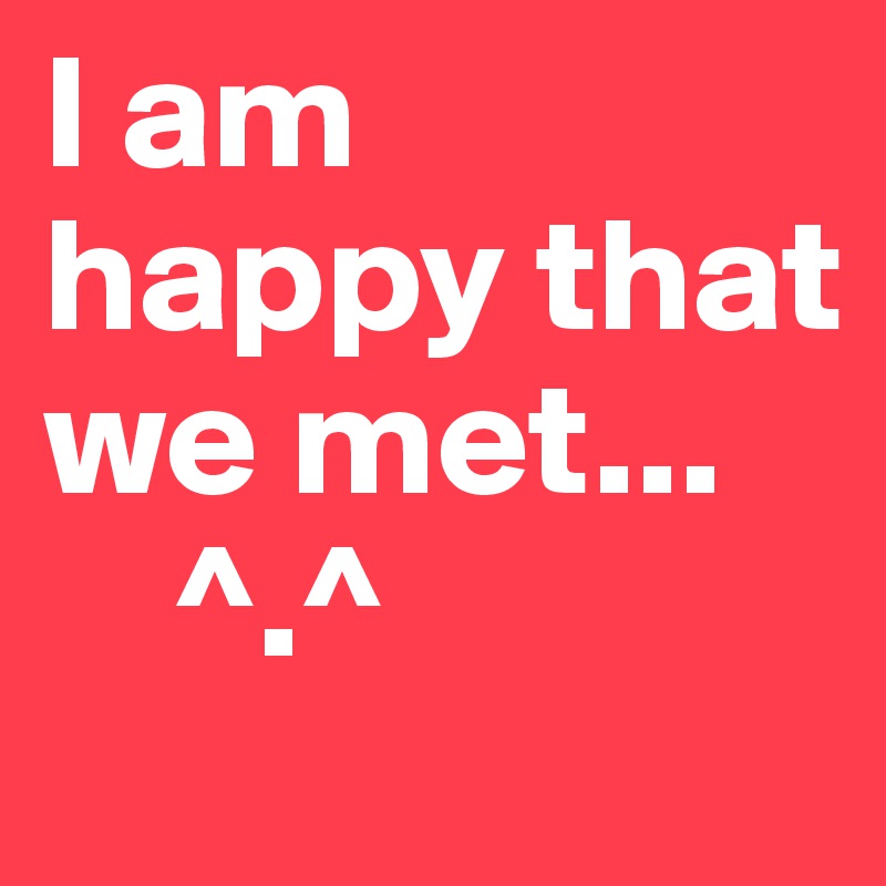 I am happy that we met...
    ^.^