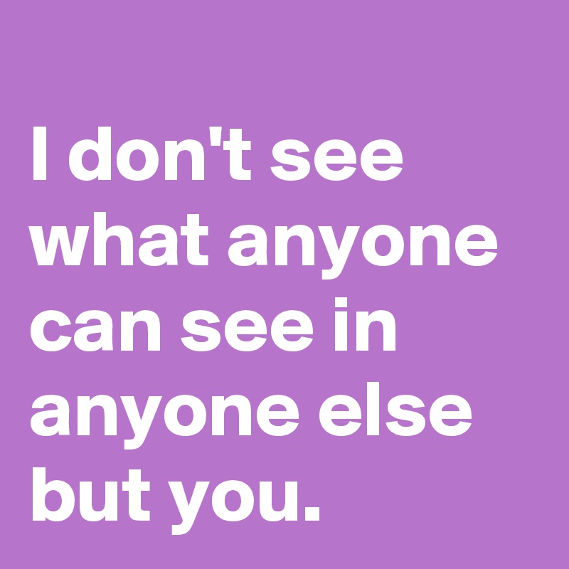 
I don't see what anyone can see in anyone else but you.
