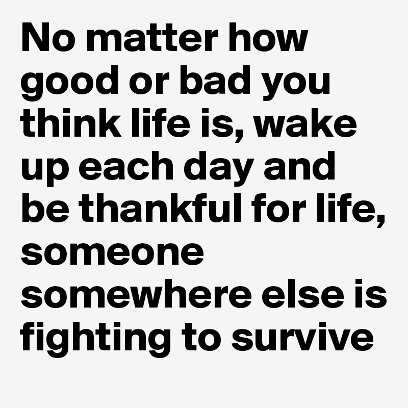 No matter how good or bad you think life is, wake up each day and be thankful for life, someone somewhere else is fighting to survive