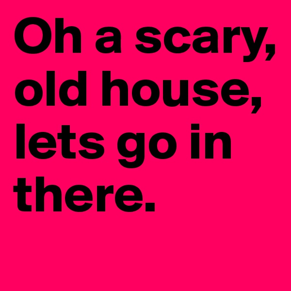 Oh a scary, old house, lets go in there.