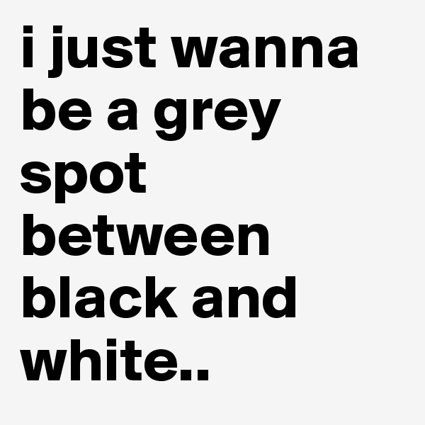 i just wanna be a grey spot between black and white..