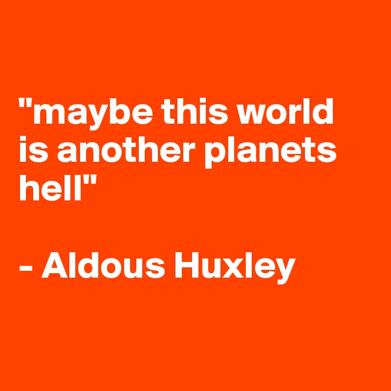 

"maybe this world is another planets hell"

- Aldous Huxley

