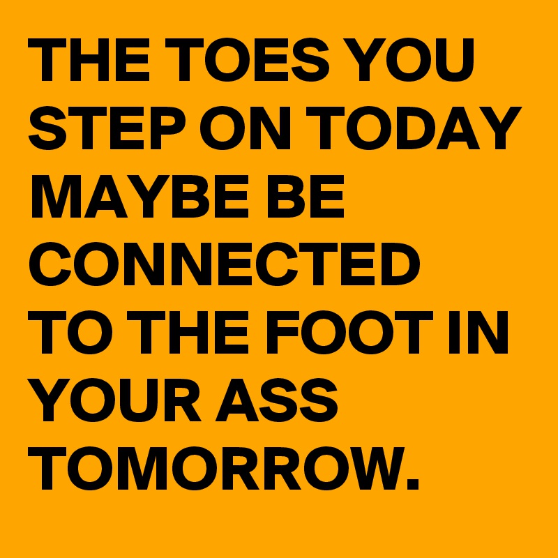 THE TOES YOU STEP ON TODAY MAYBE BE CONNECTED TO THE FOOT IN YOUR ASS TOMORROW. 