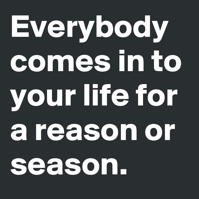 Everybody comes in to your life for a reason or season.