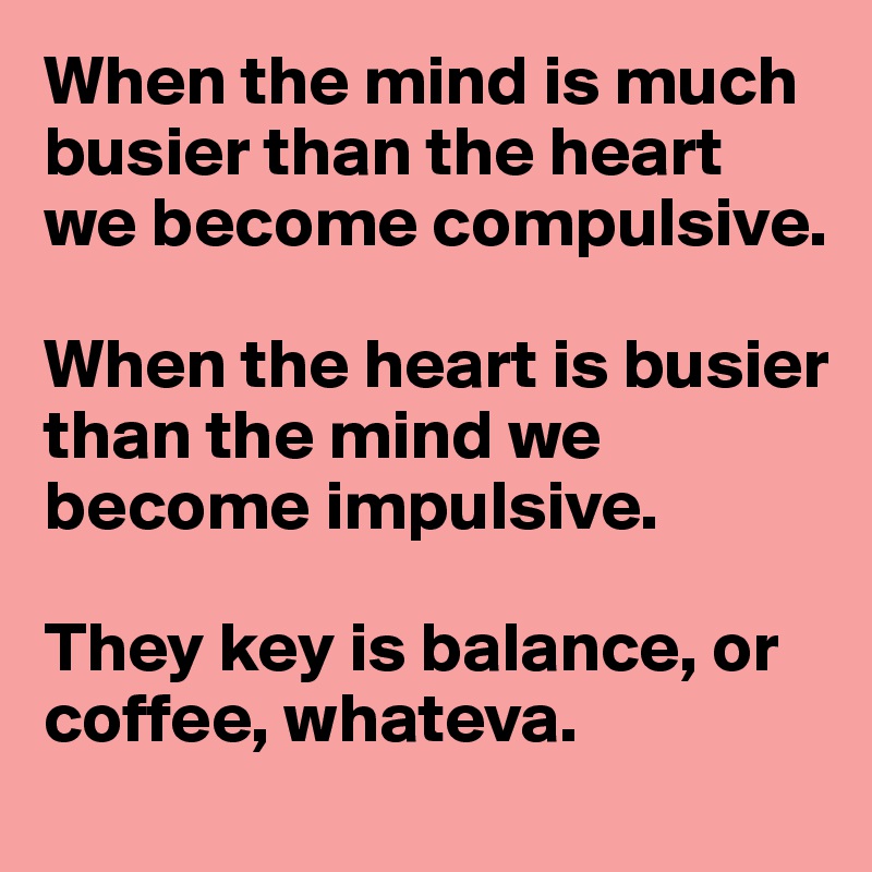 When the mind is much busier than the heart we become compulsive. 

When the heart is busier than the mind we become impulsive.

They key is balance, or coffee, whateva. 