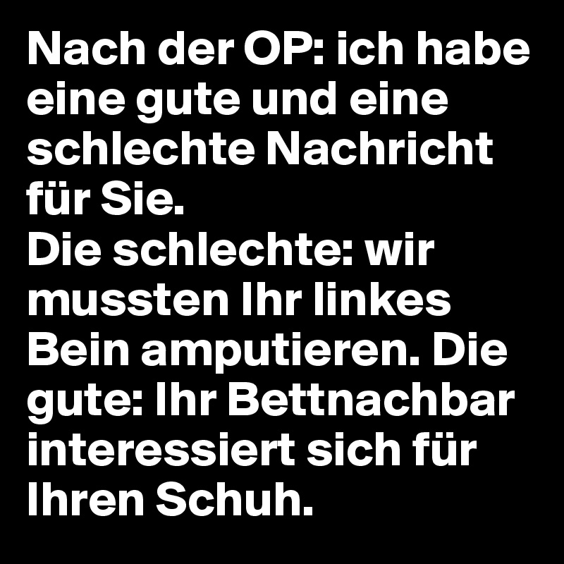 Nach der OP: ich habe eine gute und eine schlechte Nachricht für Sie. 
Die schlechte: wir mussten Ihr linkes Bein amputieren. Die gute: Ihr Bettnachbar interessiert sich für Ihren Schuh. 