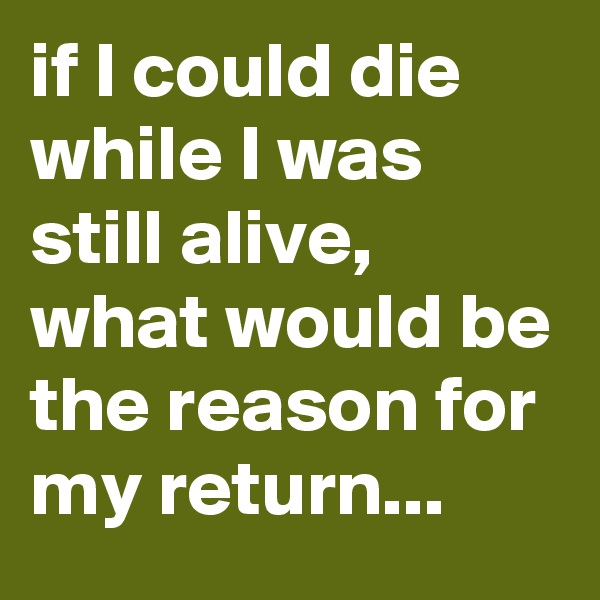 if I could die while I was still alive, what would be the reason for my return...