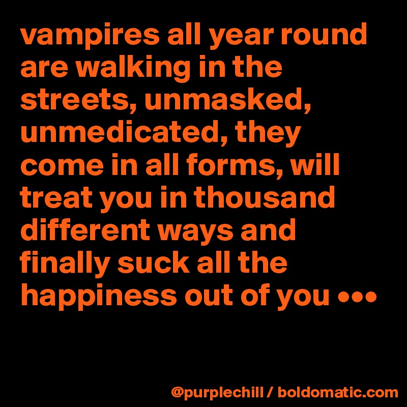 vampires all year round are walking in the streets, unmasked, unmedicated, they come in all forms, will treat you in thousand different ways and finally suck all the happiness out of you •••

