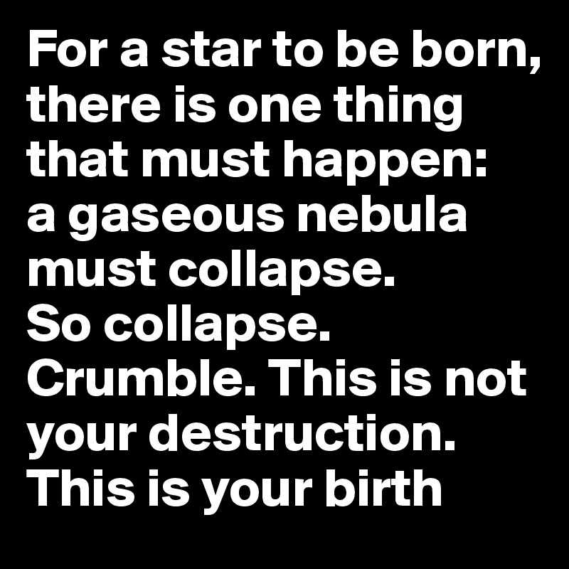 For a star to be born, there is one thing that must happen:   a gaseous nebula must collapse.        So collapse. Crumble. This is not your destruction. This is your birth