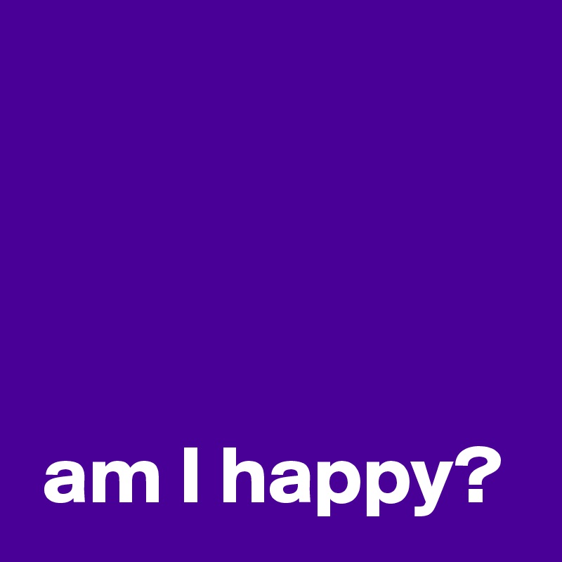 




 am I happy?