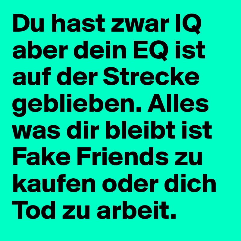 Du hast zwar IQ aber dein EQ ist auf der Strecke geblieben. Alles was dir bleibt ist Fake Friends zu kaufen oder dich Tod zu arbeit.