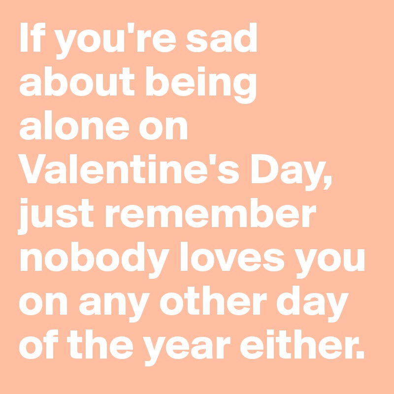 If you're sad about being alone on Valentine's Day, just remember nobody loves you on any other day of the year either. 