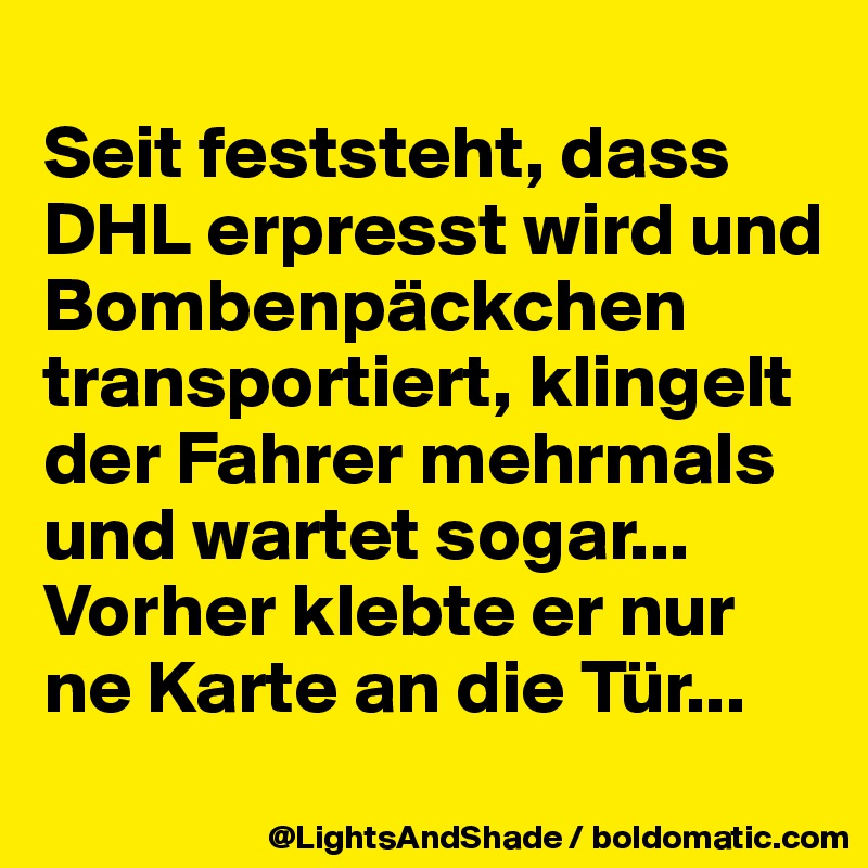 
Seit feststeht, dass  DHL erpresst wird und Bombenpäckchen transportiert, klingelt der Fahrer mehrmals und wartet sogar...
Vorher klebte er nur ne Karte an die Tür...
