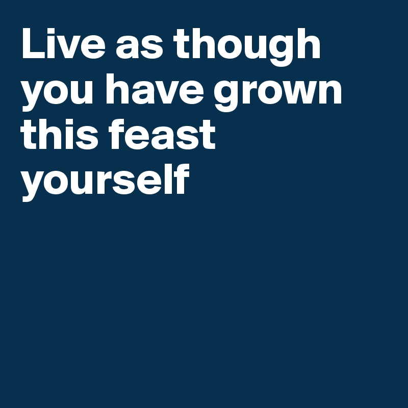 Live as though you have grown this feast yourself



