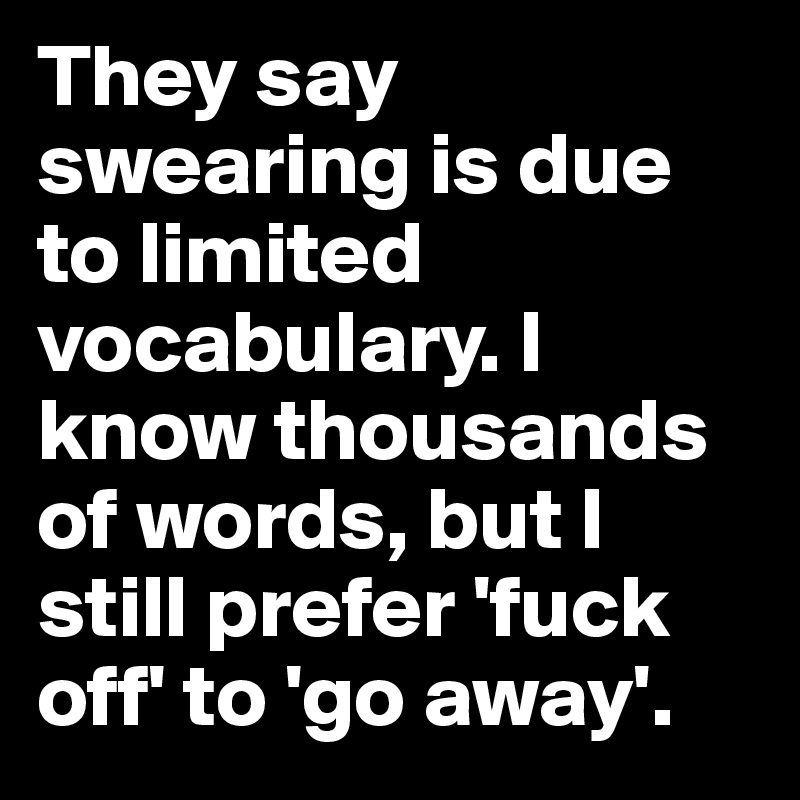 They say swearing is due to limited vocabulary. I know thousands of words, but I still prefer 'fuck off' to 'go away'.
