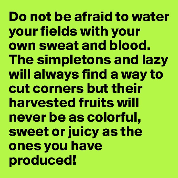 Do not be afraid to water your fields with your own sweat and blood. The simpletons and lazy will always find a way to cut corners but their harvested fruits will never be as colorful, sweet or juicy as the ones you have produced!