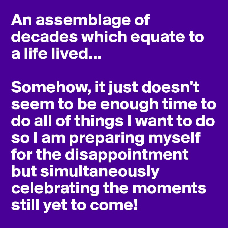 An assemblage of decades which equate to a life lived...

Somehow, it just doesn't seem to be enough time to do all of things I want to do so I am preparing myself for the disappointment but simultaneously celebrating the moments still yet to come!