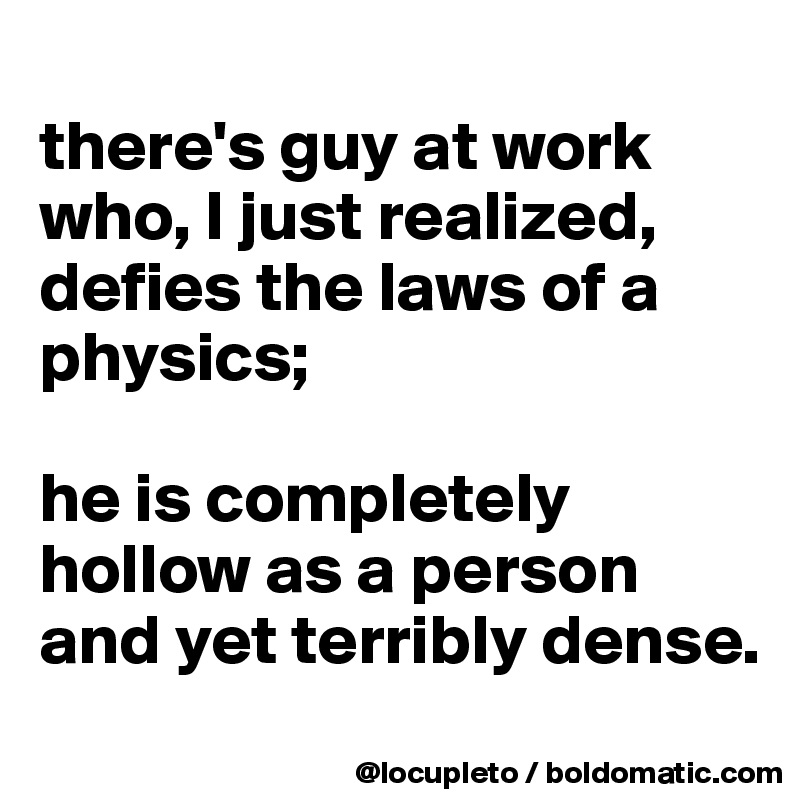 
there's guy at work who, I just realized, defies the laws of a physics; 

he is completely hollow as a person and yet terribly dense. 
