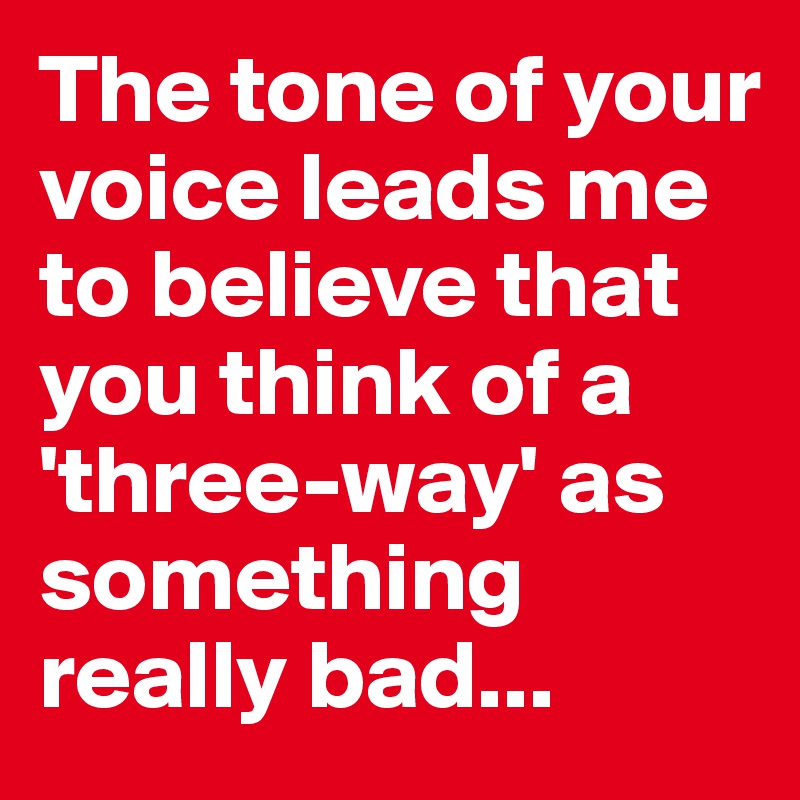 The tone of your voice leads me to believe that you think of a 'three-way' as something really bad...
