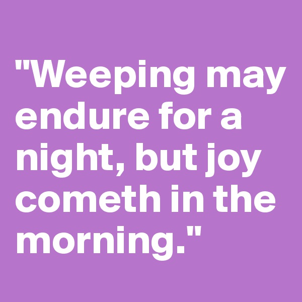 
"Weeping may endure for a night, but joy cometh in the morning."