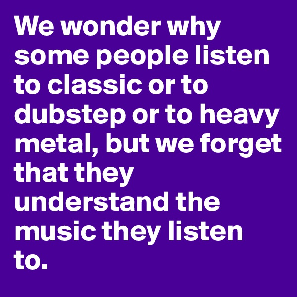 We wonder why some people listen to classic or to dubstep or to heavy metal, but we forget that they understand the music they listen to.