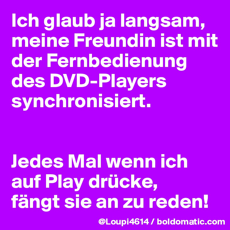 Ich glaub ja langsam, meine Freundin ist mit der Fernbedienung des DVD-Players synchronisiert.


Jedes Mal wenn ich auf Play drücke,
fängt sie an zu reden!