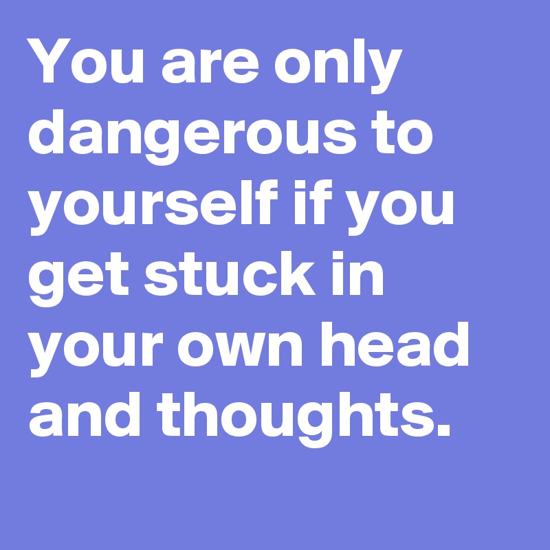 You are only dangerous to yourself if you get stuck in your own head and thoughts.
