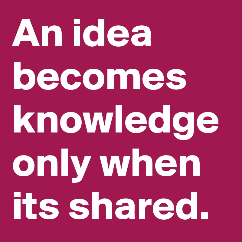 An idea becomes knowledge only when its shared.