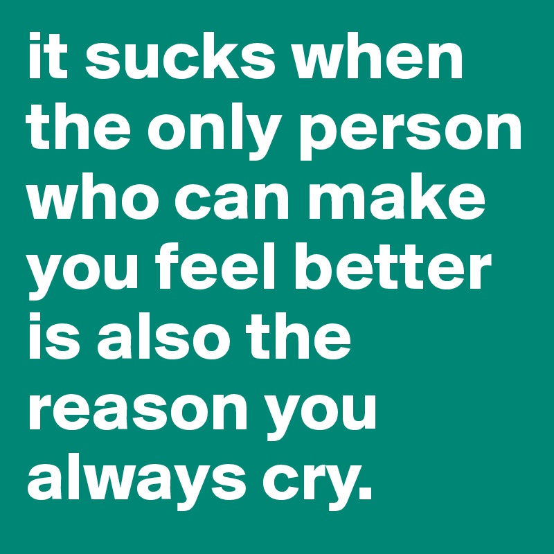 it sucks when the only person who can make you feel better is also the reason you always cry.