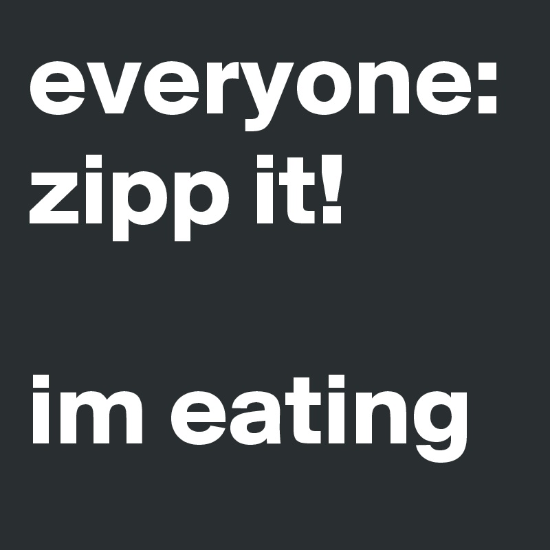 everyone: zipp it! 

im eating