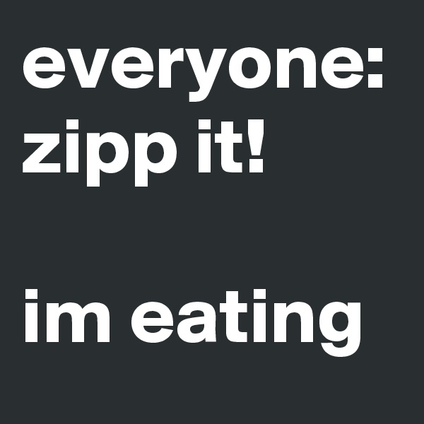 everyone: zipp it! 

im eating