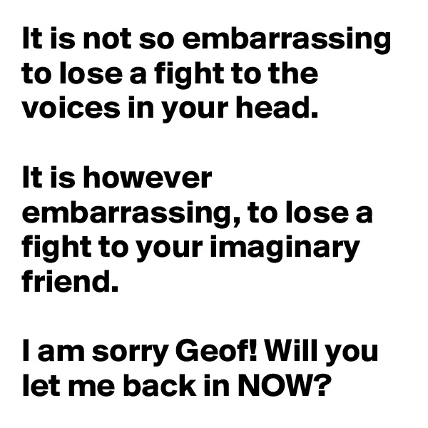 It is not so embarrassing to lose a fight to the voices in your head.

It is however embarrassing, to lose a fight to your imaginary friend.

I am sorry Geof! Will you let me back in NOW?
