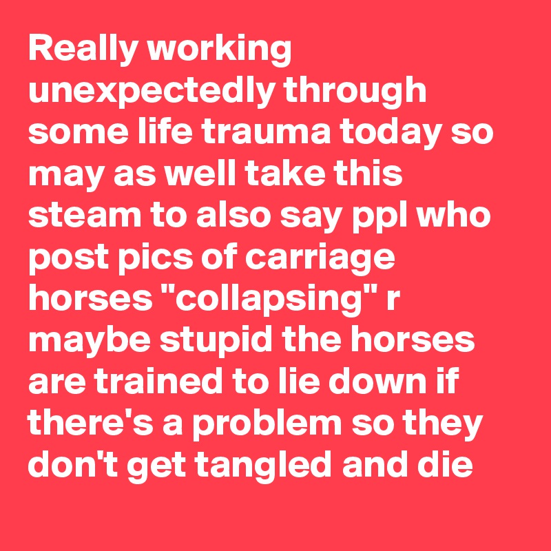 Really working unexpectedly through some life trauma today so may as well take this steam to also say ppl who post pics of carriage horses "collapsing" r maybe stupid the horses are trained to lie down if there's a problem so they don't get tangled and die