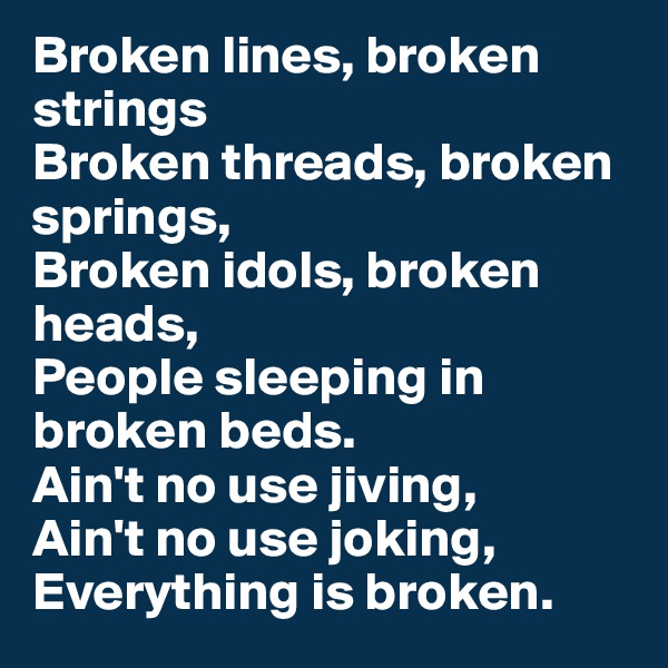 Broken lines, broken strings
Broken threads, broken springs,
Broken idols, broken heads,
People sleeping in broken beds.
Ain't no use jiving,
Ain't no use joking,
Everything is broken.