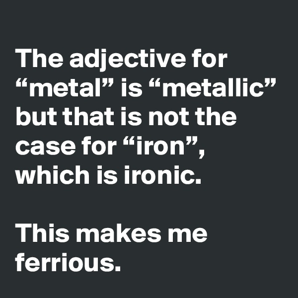 
The adjective for “metal” is “metallic”
but that is not the case for “iron”, which is ironic. 

This makes me ferrious.
